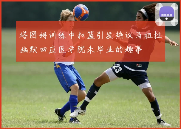 塔图姆训练中扣篮引发热议马祖拉幽默回应医学院未毕业的趣事
