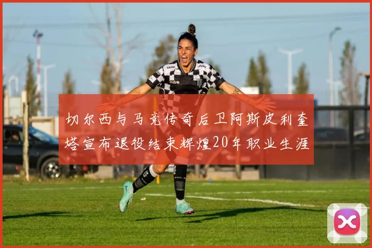 切尔西与马竞传奇后卫阿斯皮利奎塔宣布退役结束辉煌20年职业生涯