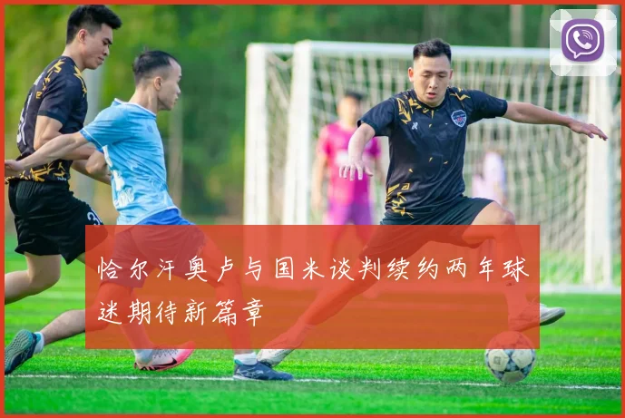 恰尔汗奥卢与国米谈判续约两年球迷期待新篇章