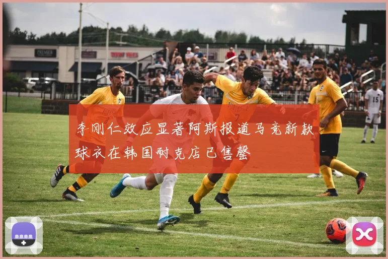 李刚仁效应显著阿斯报道马竞新款球衣在韩国耐克店已售罄