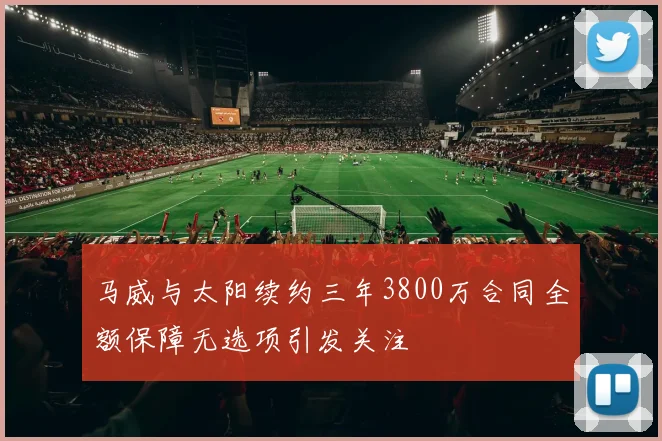 马威与太阳续约三年3800万合同全额保障无选项引发关注
