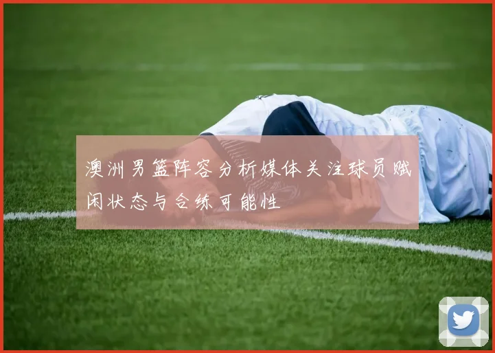 澳洲男篮阵容分析媒体关注球员赋闲状态与合练可能性