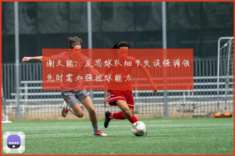 谢文能：反思球队细节失误强调领先时需加强控球能力