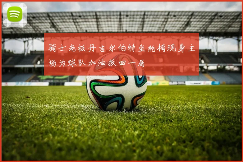 骑士老板丹吉尔伯特坐轮椅现身主场为球队加油扳回一局