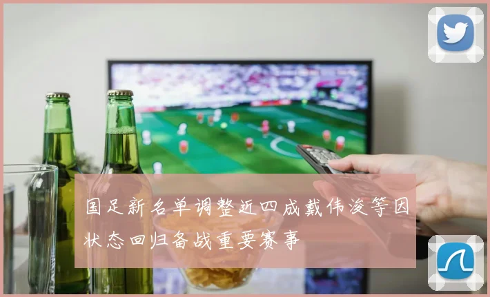 国足新名单调整近四成戴伟浚等因状态回归备战重要赛事