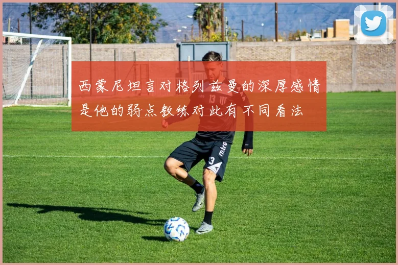 西蒙尼坦言对格列兹曼的深厚感情是他的弱点教练对此有不同看法