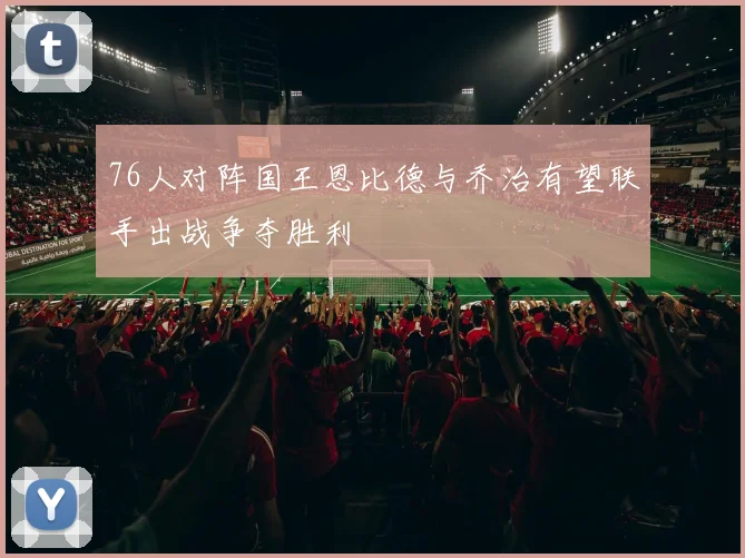 76人对阵国王恩比德与乔治有望联手出战争夺胜利