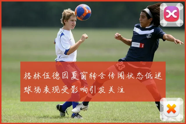 格林伍德因夏窗转会传闻状态低迷球场表现受影响引发关注
