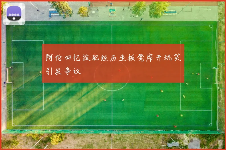 阿伦回忆技犯经历坐板凳席开玩笑引发争议