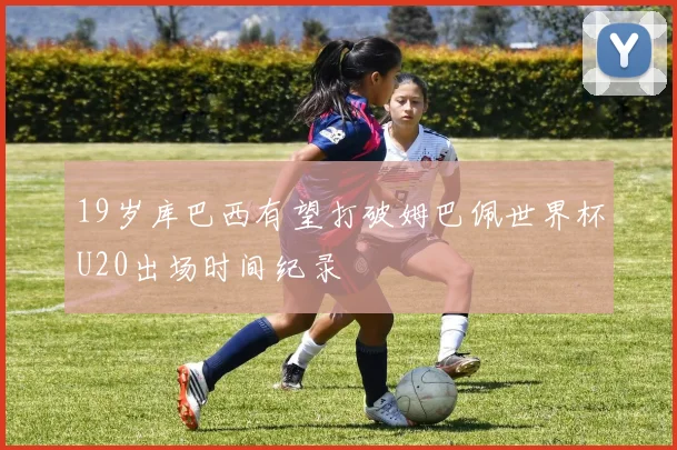 19岁库巴西有望打破姆巴佩世界杯U20出场时间纪录