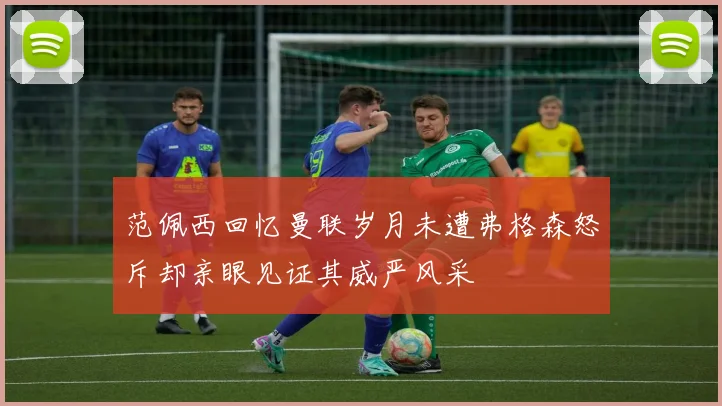 范佩西回忆曼联岁月未遭弗格森怒斥却亲眼见证其威严风采