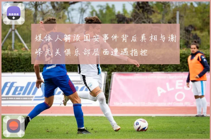 媒体人解读国安事件背后真相与谢峰无关俱乐部层面遭遇指控