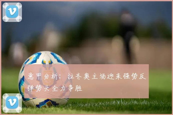 意甲分析：拉齐奥主场迎来强势反弹势头全力争胜